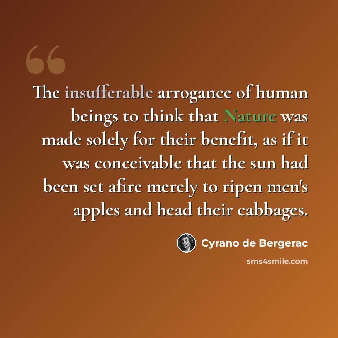 “The insufferable arrogance of human beings to think that Nature was made solely for their benefit, as if it was conceivable that the sun had been set afire merely to ripen men's apples and head their cabbages.” quote by Cyrano de Bergerac