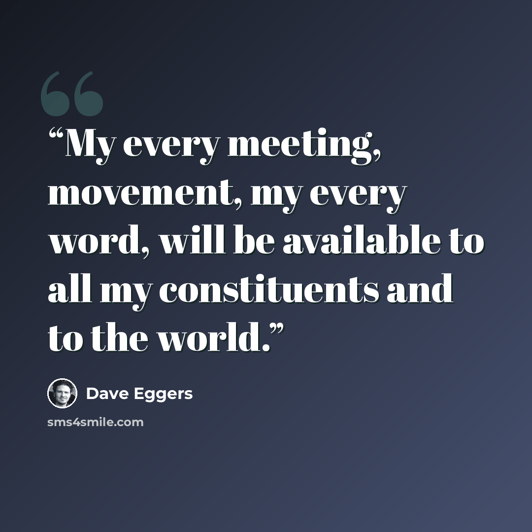 “My every meeting, movement, my every word, will be available to all my constituents and to the world.” quote by Dave Eggers