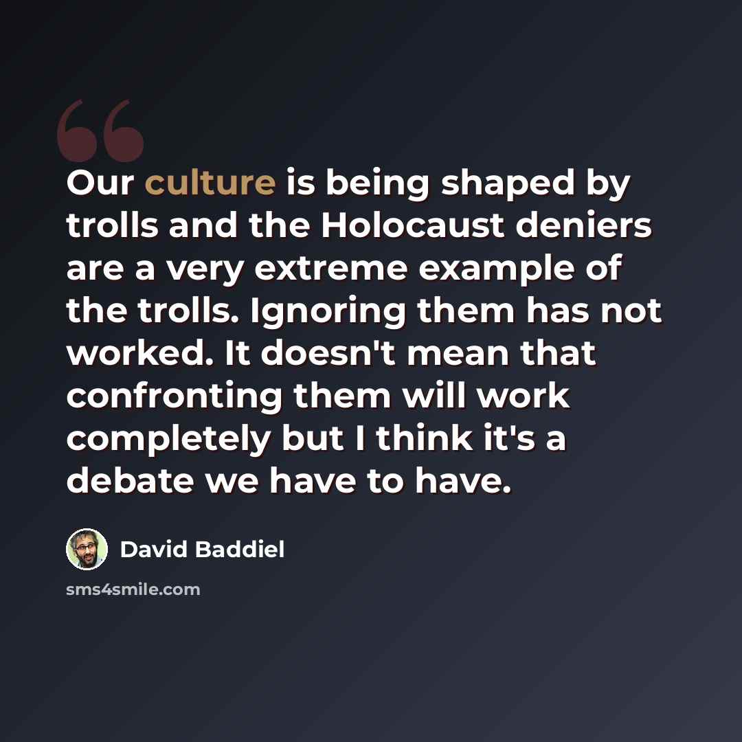 “Our culture is being shaped by trolls and the Holocaust deniers are a very extreme example of the trolls. Ignoring them has not worked. It doesn't mean that confronting them will work completely but I think it's a debate we have to have.” quote by David Baddiel
