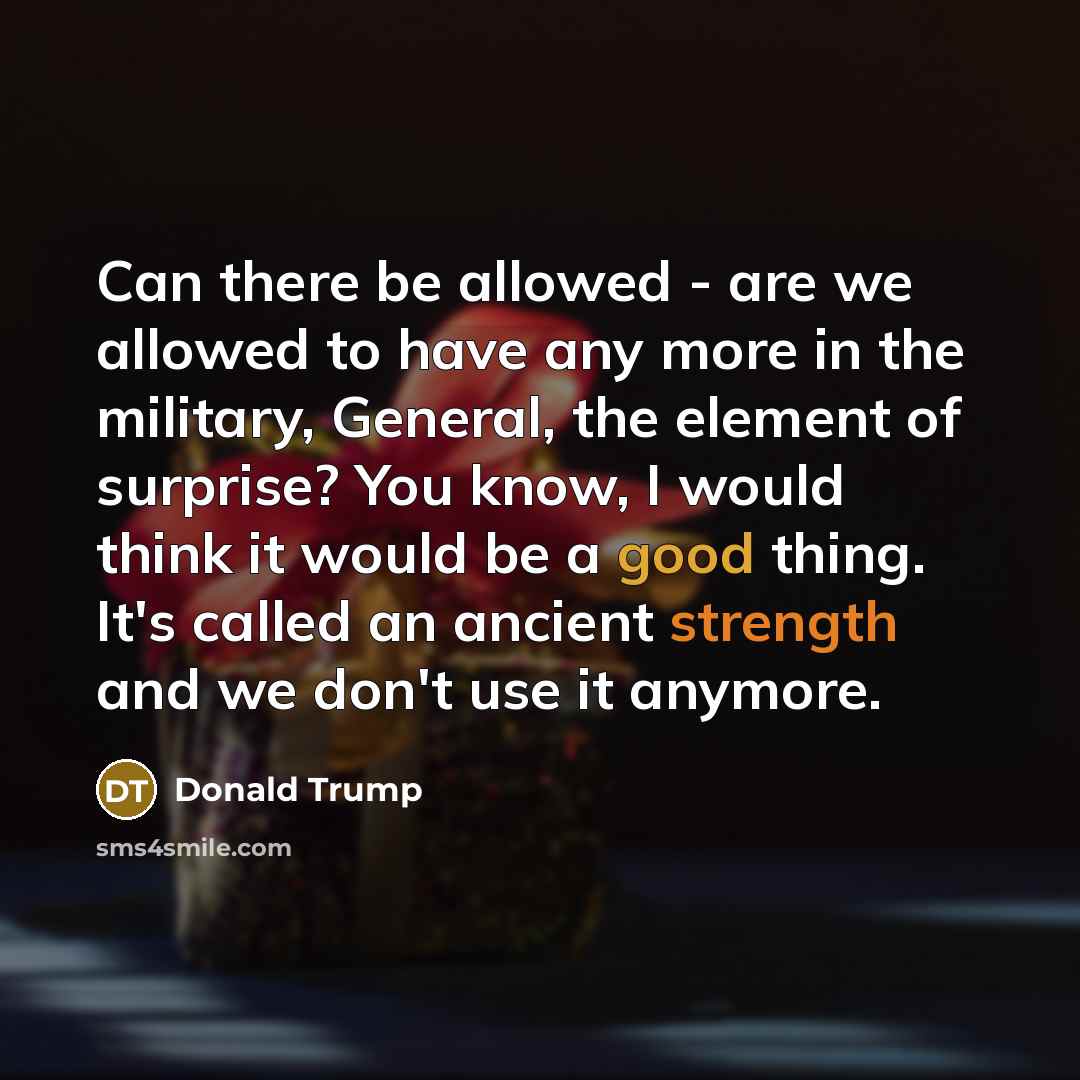 “Can there be allowed - are we allowed to have any more in the military, General, the element of surprise? You know, I would think it would be a good thing. It's called an ancient strength and we don't use it anymore.” quote by Donald Trump