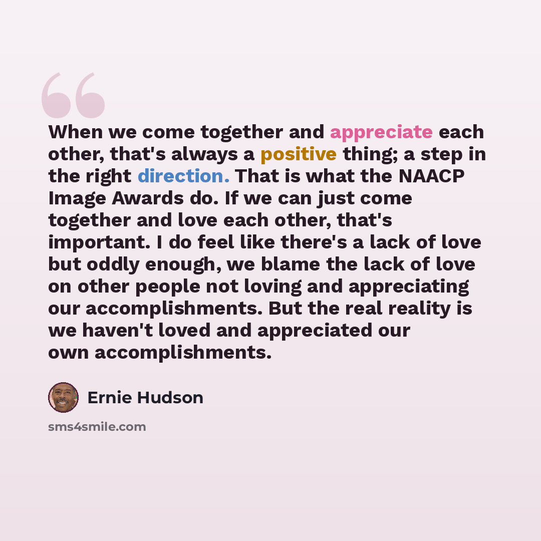 “When we come together and appreciate each other, that's always a positive thing; a step in the right direction. That is what the NAACP Image Awards do. If we can just come together and love each other, that's important. I do feel like there's a lack of love but oddly enough, we blame the lack of…” quote by Ernie Hudson