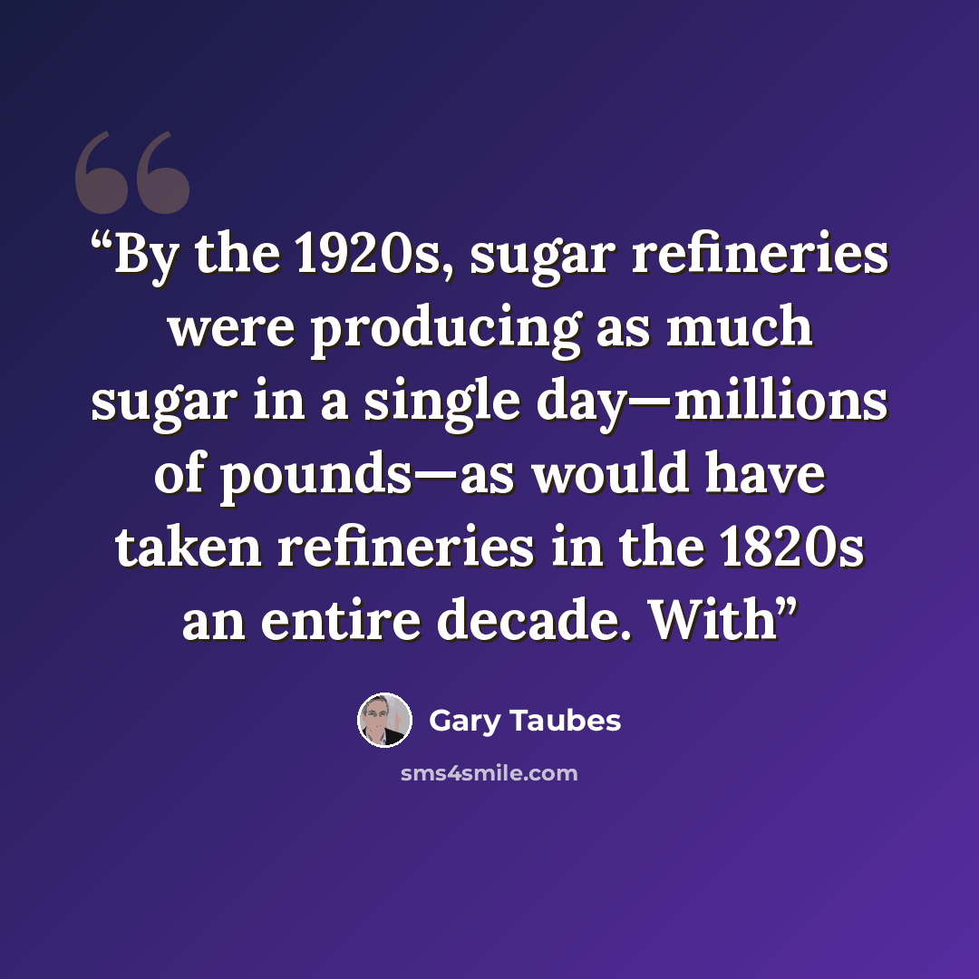 “By the 1920s, sugar refineries were producing as much sugar in a single day—millions of pounds—as would have taken refineries in the 1820s an entire decade. With” quote by Gary Taubes