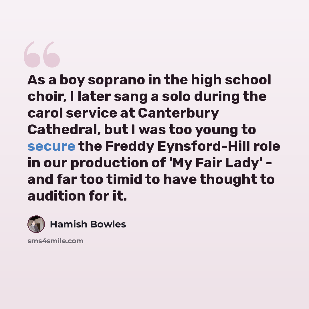 “As a boy soprano in the high school choir, I later sang a solo during the carol service at Canterbury Cathedral, but I was too young to secure the Freddy Eynsford-Hill role in our production of 'My Fair Lady' - and far too timid to have thought to audition for it.” quote by Hamish Bowles
