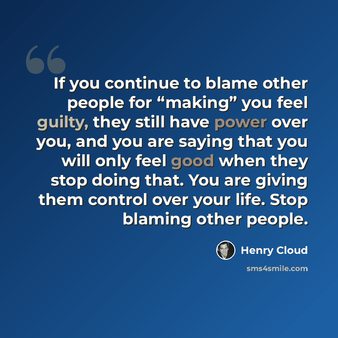 “If you continue to blame other people for “making” you feel guilty, they still have power over you, and you are saying that you will only feel good when they stop doing that. You are giving them control over your life. Stop blaming other people.” quote by Henry Cloud