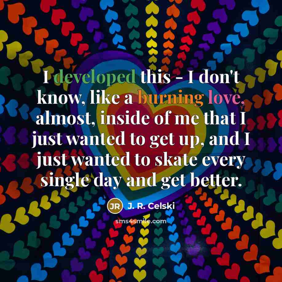“I developed this - I don't know, like a burning love, almost, inside of me that I just wanted to get up, and I just wanted to skate every single day and get better.” quote by J. R. Celski
