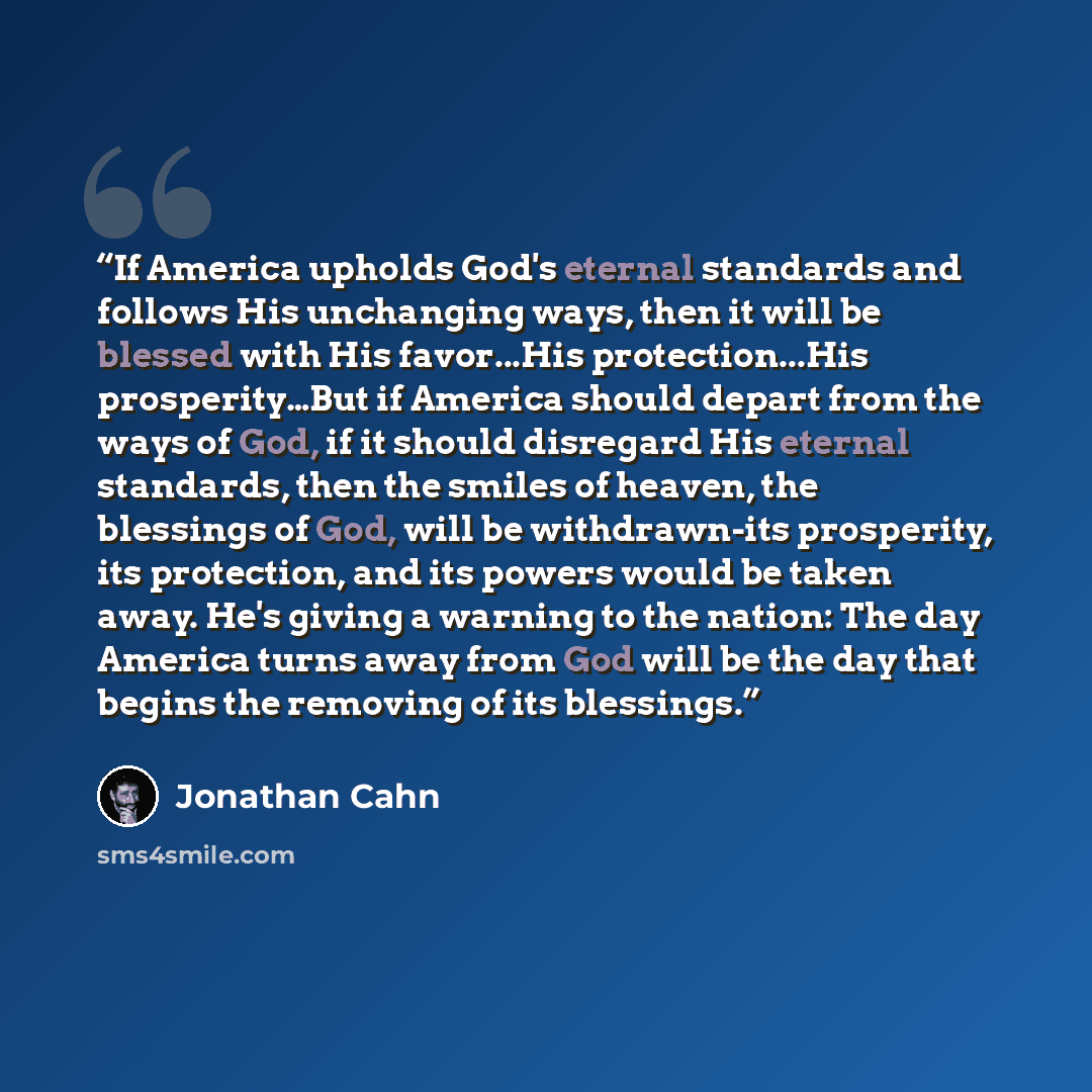 “If America upholds God's eternal standards and follows His unchanging ways, then it will be blessed with His favor...His protection...His prosperity…But if America should depart from the ways of God, if it should disregard His eternal standards, then the smiles of heaven, the blessings of God…” quote by Jonathan Cahn