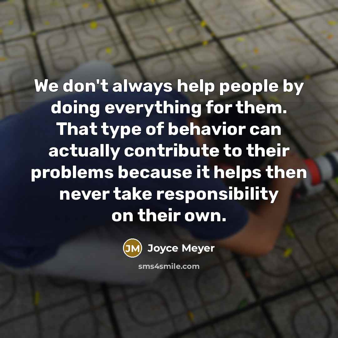 “We don't always help people by doing everything for them. That type of behavior can actually contribute to their problems because it helps then never take responsibility on their own.” quote by Joyce Meyer