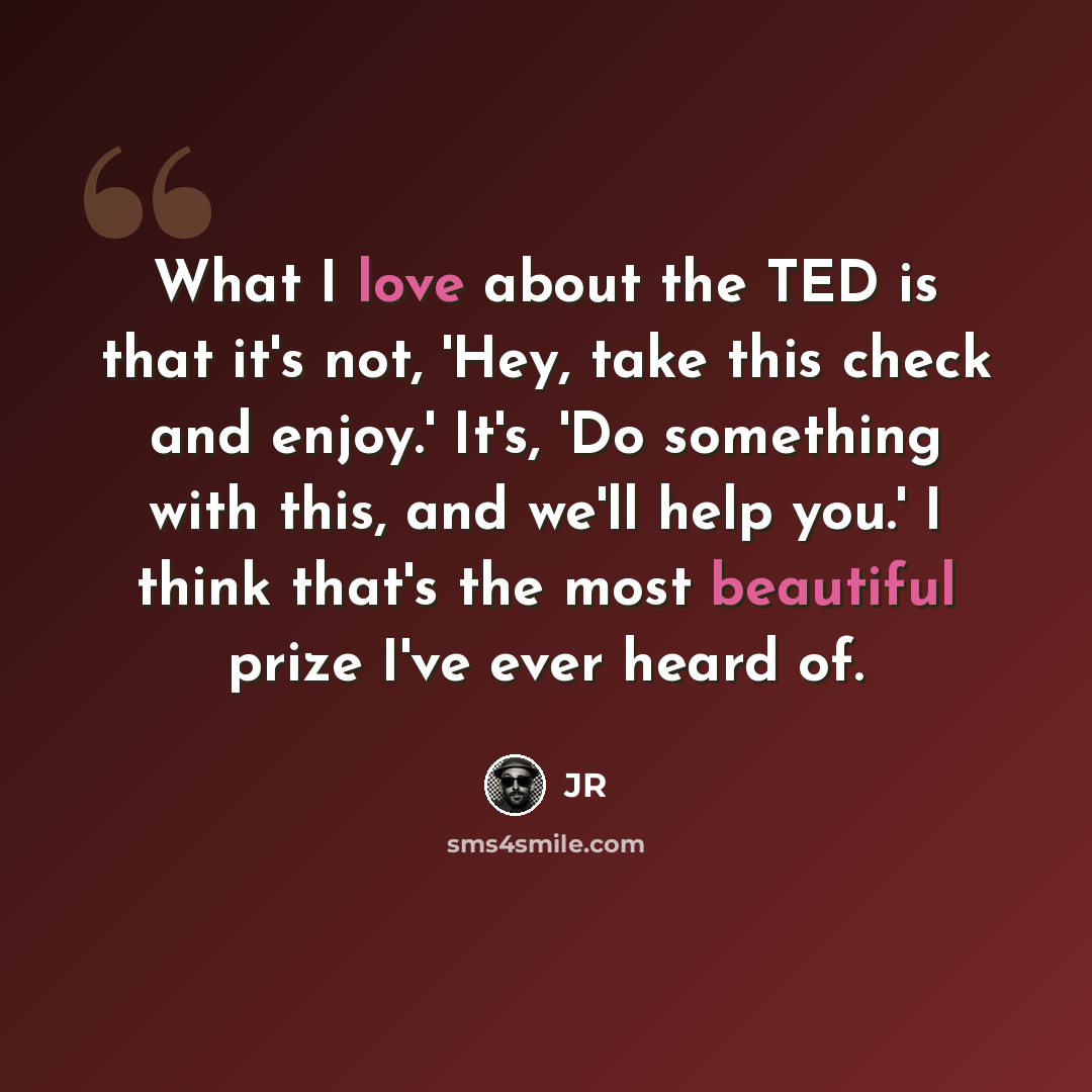 “What I love about the TED is that it's not, 'Hey, take this check and enjoy.' It's, 'Do something with this, and we'll help you.' I think that's the most beautiful prize I've ever heard of.” quote by JR