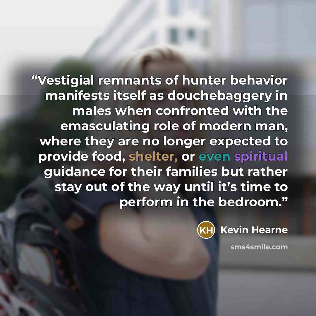 “Vestigial remnants of hunter behavior manifests itself as douchebaggery in males when confronted with the emasculating role of modern man, where they are no longer expected to provide food, shelter, or even spiritual guidance for their families but rather stay out of the way until it’s time to…” quote by Kevin Hearne