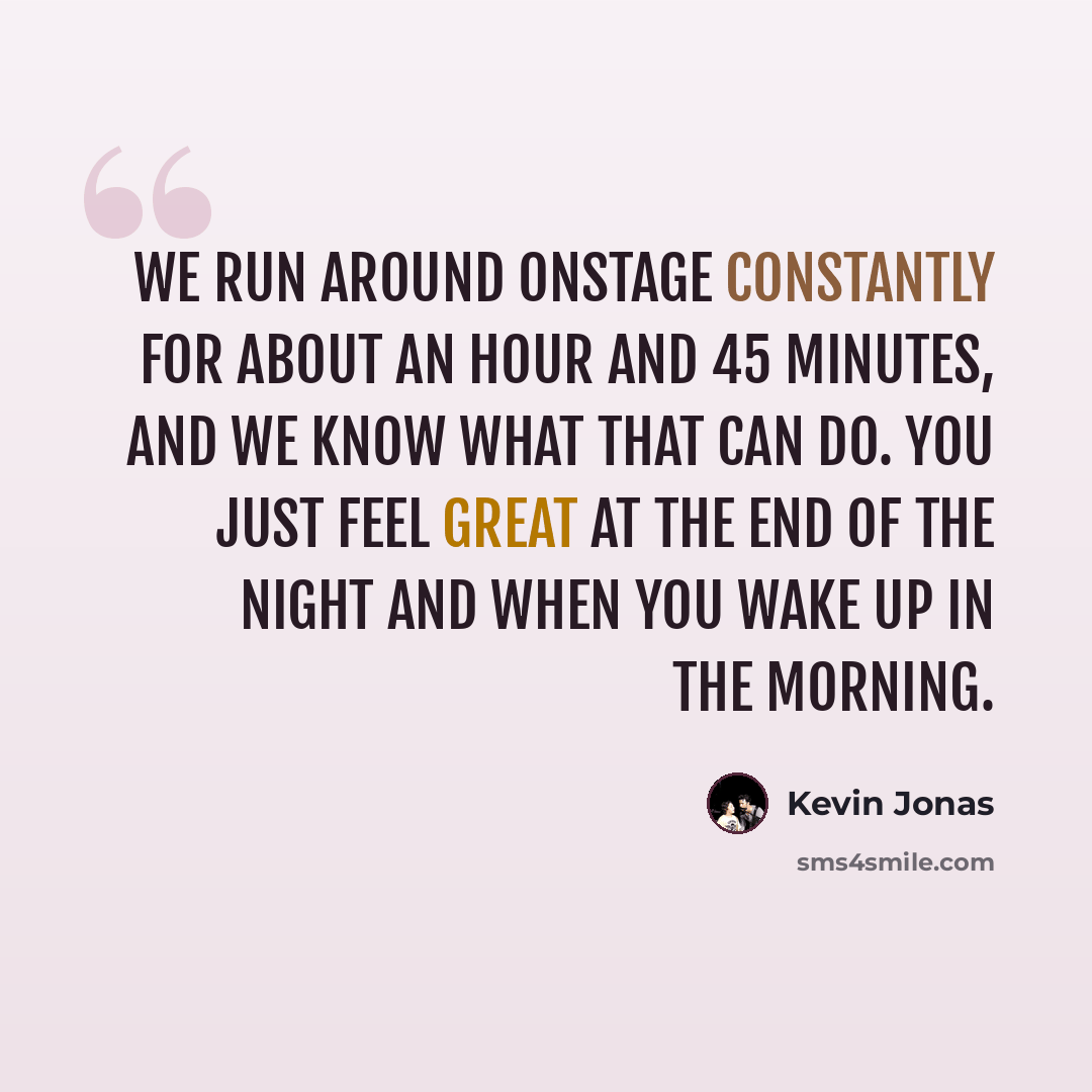 “We run around onstage constantly for about an hour and 45 minutes, and we know what that can do. You just feel great at the end of the night and when you wake up in the morning.” quote by Kevin Jonas