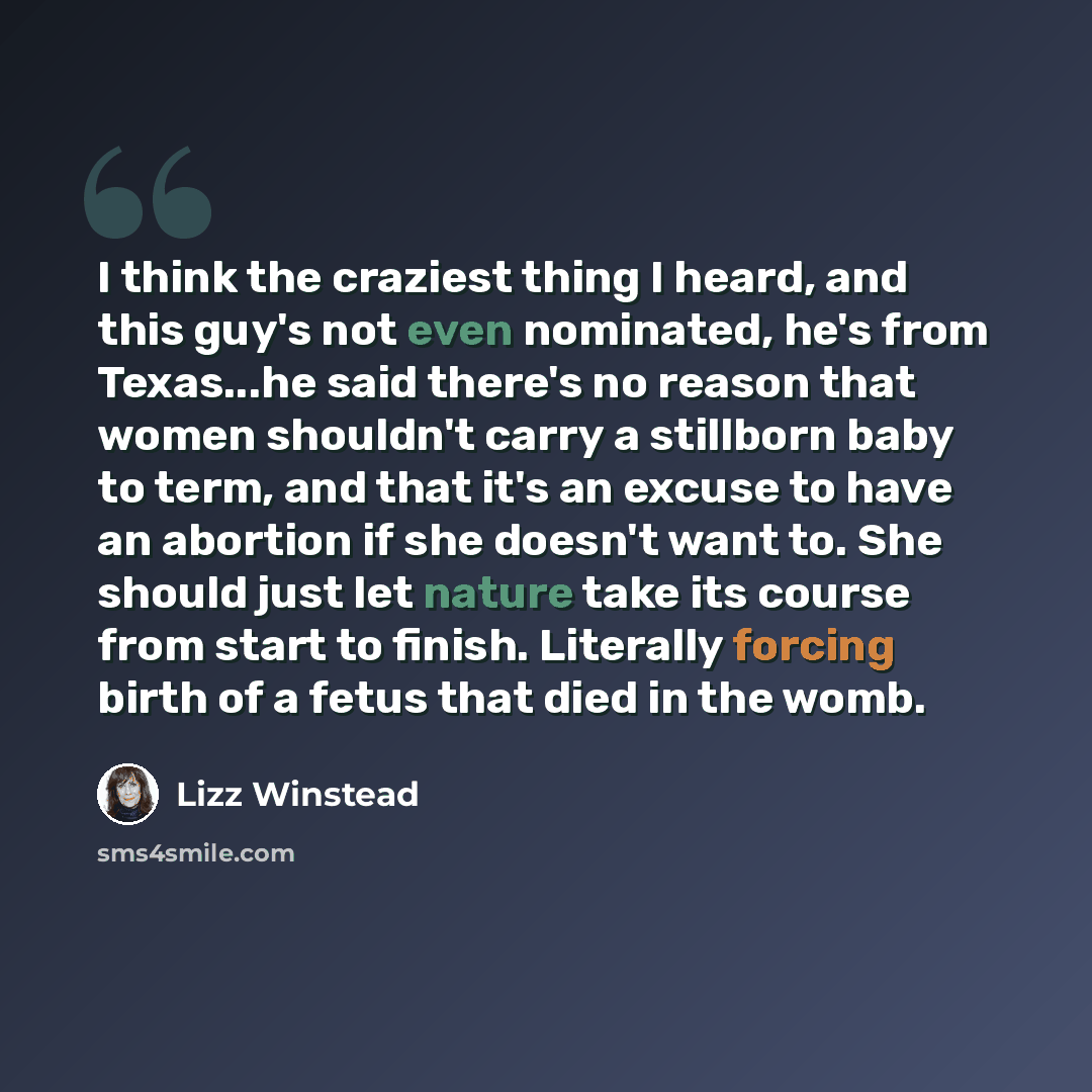 “I think the craziest thing I heard, and this guy's not even nominated, he's from Texas...he said there's no reason that women shouldn't carry a stillborn baby to term, and that it's an excuse to have an abortion if she doesn't want to. She should just let nature take its course from start to…” quote by Lizz Winstead