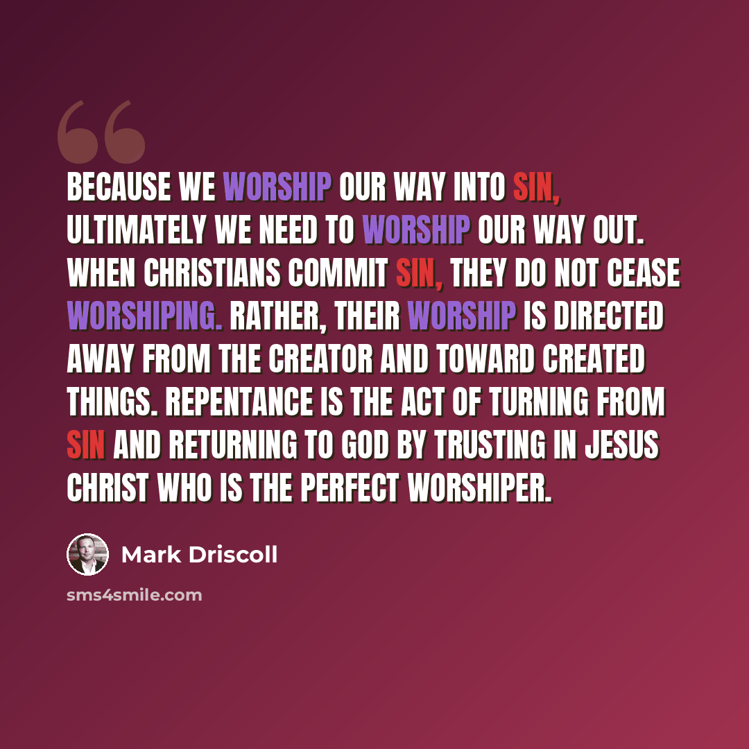 “Because we worship our way into sin, ultimately we need to worship our way out. When Christians commit sin, they do not cease worshiping. Rather, their worship is directed away from the Creator and toward created things. Repentance is the act of turning from sin and returning to God by trusting in…” quote by Mark Driscoll