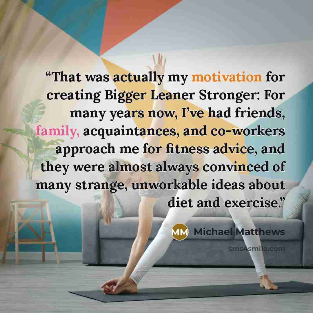“That was actually my motivation for creating Bigger Leaner Stronger: For many years now, I’ve had friends, family, acquaintances, and co-workers approach me for fitness advice, and they were almost always convinced of many strange, unworkable ideas about diet and exercise.” quote by Michael Matthews