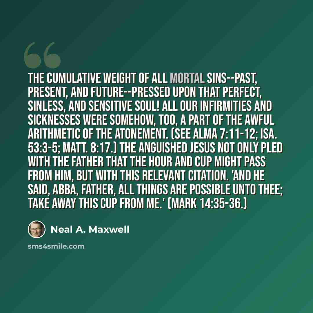 “The cumulative weight of all mortal sins--past, present, and future--pressed upon that perfect, sinless, and sensitive Soul! All our infirmities and sicknesses were somehow, too, a part of the awful arithmetic of the Atonement. (See Alma 7:11-12; Isa. 53:3-5; Matt. 8:17.) The anguished Jesus not…” quote by Neal A. Maxwell