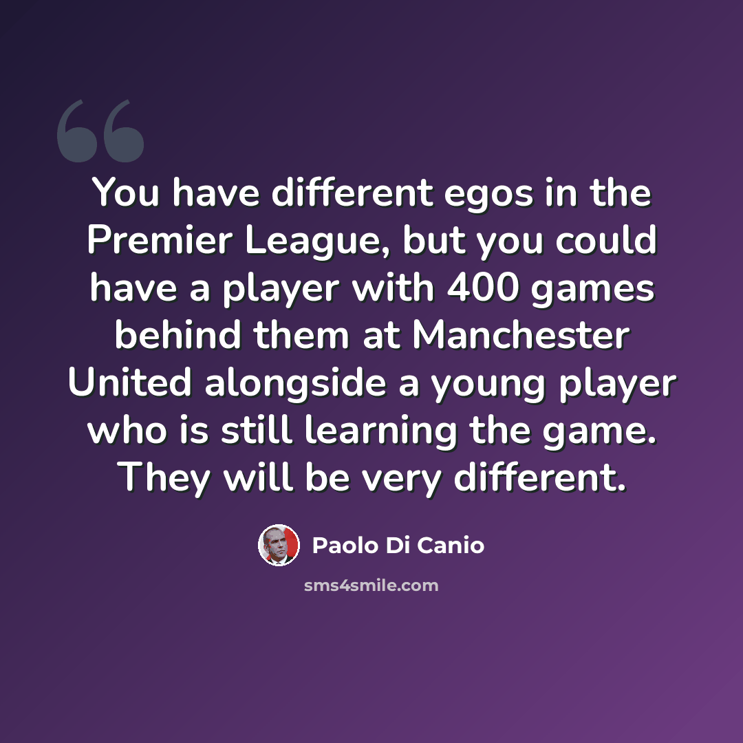 “You have different egos in the Premier League, but you could have a player with 400 games behind them at Manchester United alongside a young player who is still learning the game. They will be very different.” quote by Paolo di Canio