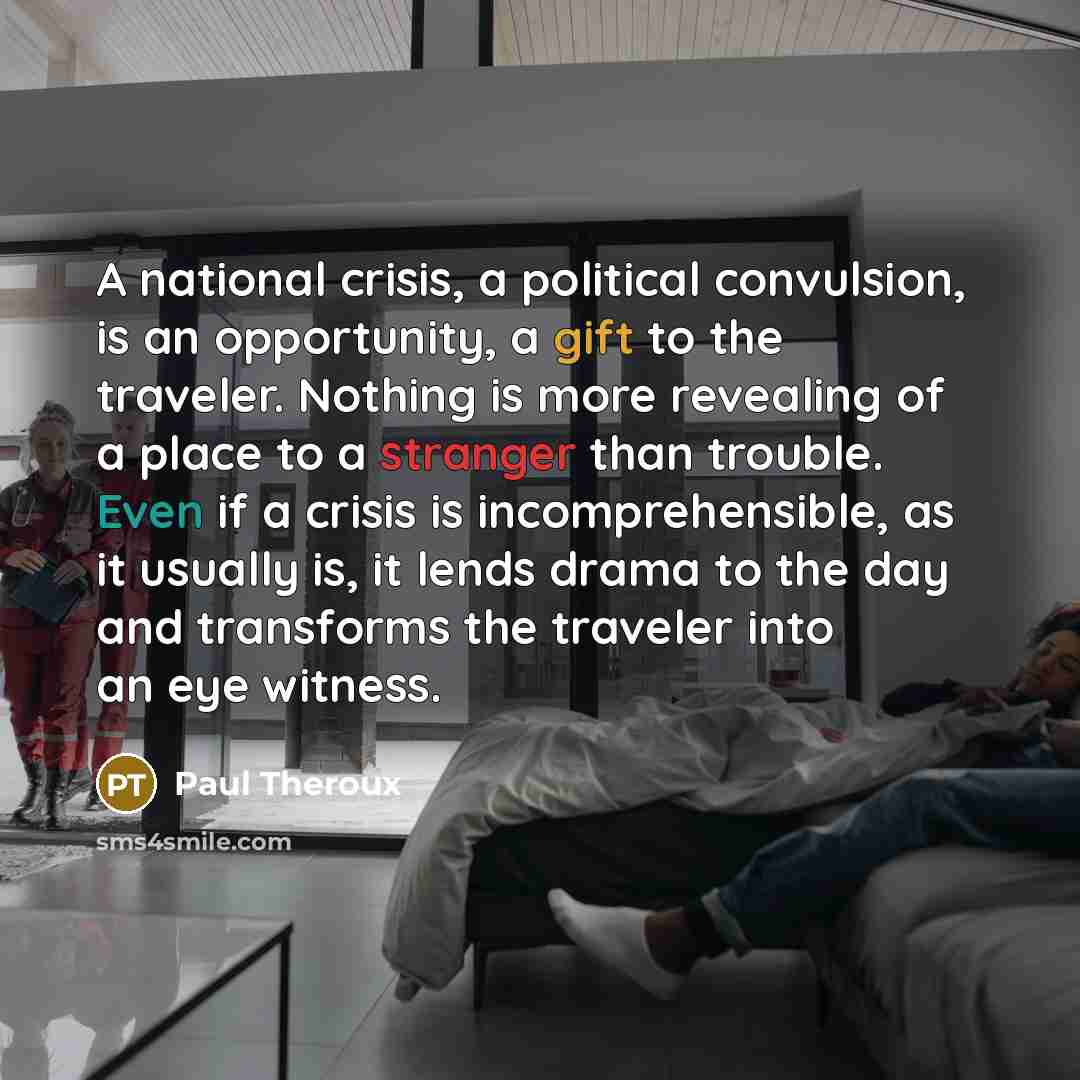 “A national crisis, a political convulsion, is an opportunity, a gift to the traveler. Nothing is more revealing of a place to a stranger than trouble. Even if a crisis is incomprehensible, as it usually is, it lends drama to the day and transforms the traveler into an eye witness.” quote by Paul Theroux