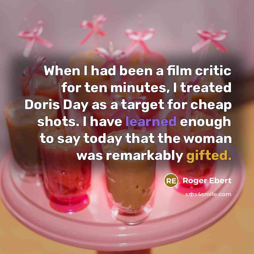 “When I had been a film critic for ten minutes, I treated Doris Day as a target for cheap shots. I have learned enough to say today that the woman was remarkably gifted.” quote by Roger Ebert