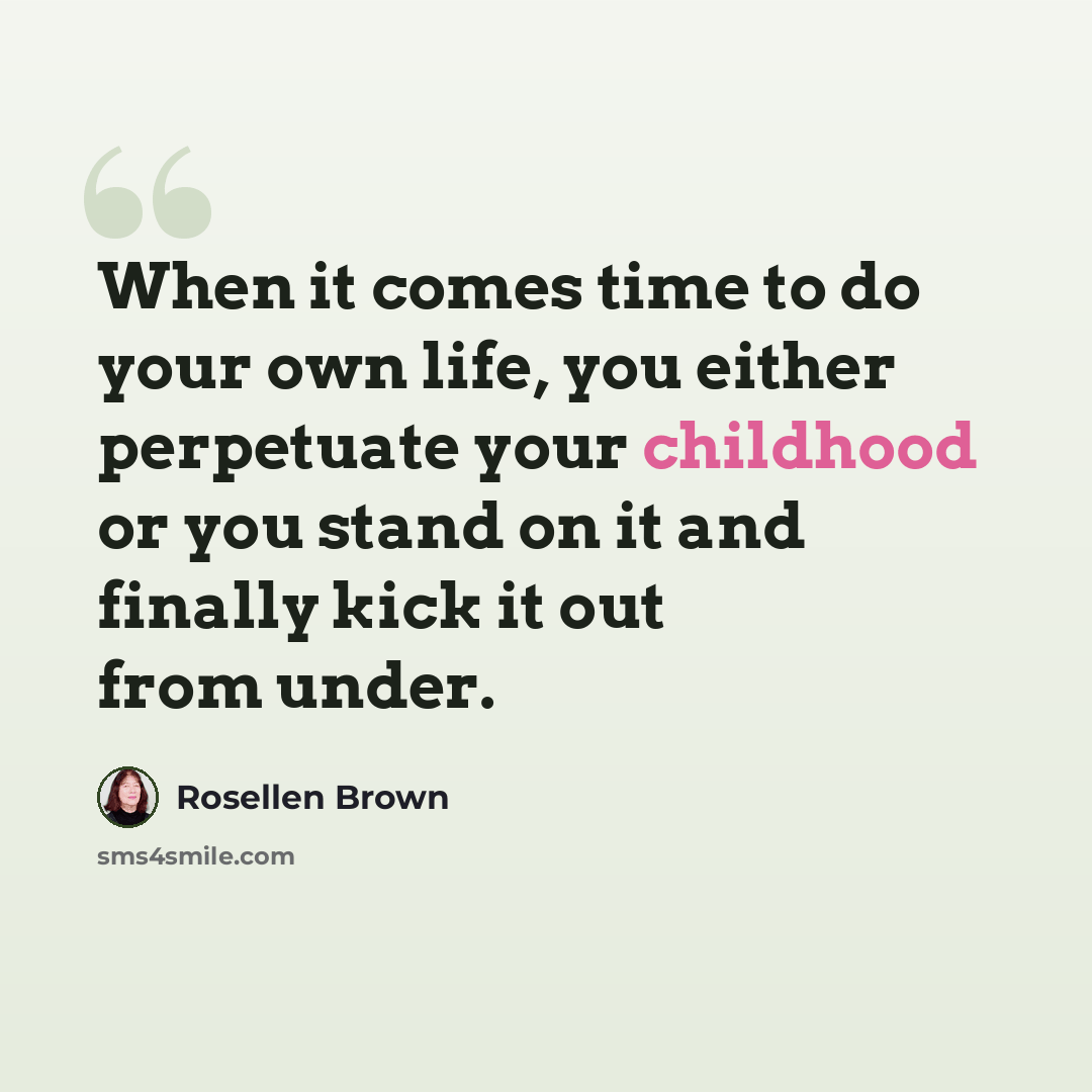 “When it comes time to do your own life, you either perpetuate your childhood or you stand on it and finally kick it out from under.” quote by Rosellen Brown