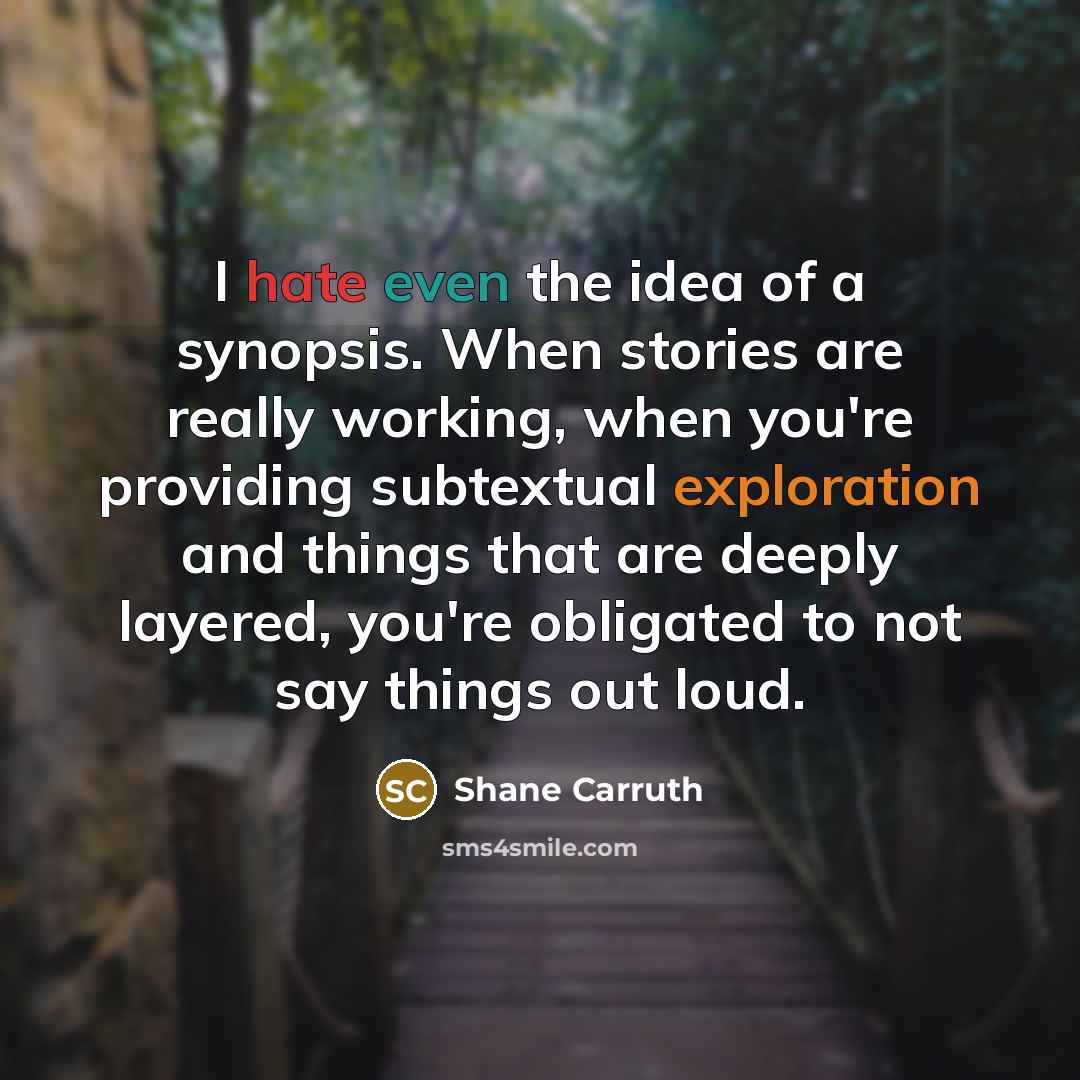 “I hate even the idea of a synopsis. When stories are really working, when you're providing subtextual exploration and things that are deeply layered, you're obligated to not say things out loud.” quote by Shane Carruth