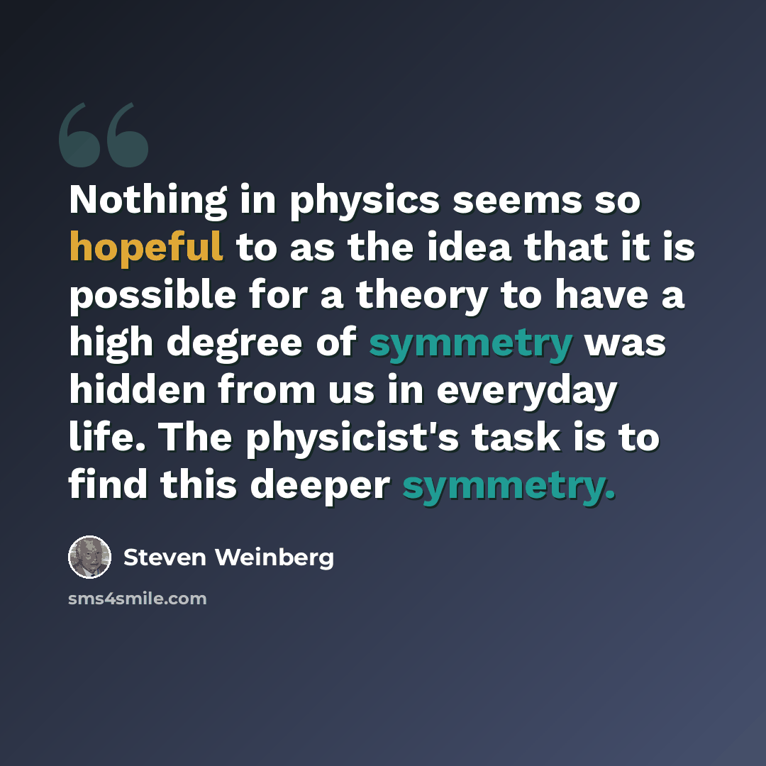 “Nothing in physics seems so hopeful to as the idea that it is possible for a theory to have a high degree of symmetry was hidden from us in everyday life. The physicist's task is to find this deeper symmetry.” quote by Steven Weinberg