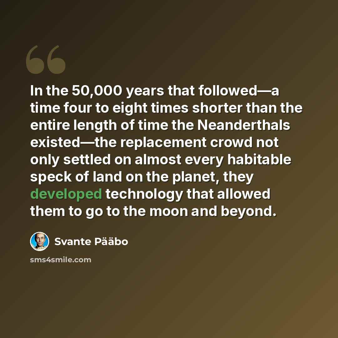 “In the 50,000 years that followed—a time four to eight times shorter than the entire length of time the Neanderthals existed—the replacement crowd not only settled on almost every habitable speck of land on the planet, they developed technology that allowed them to go to the moon and beyond.” quote by Svante Paabo