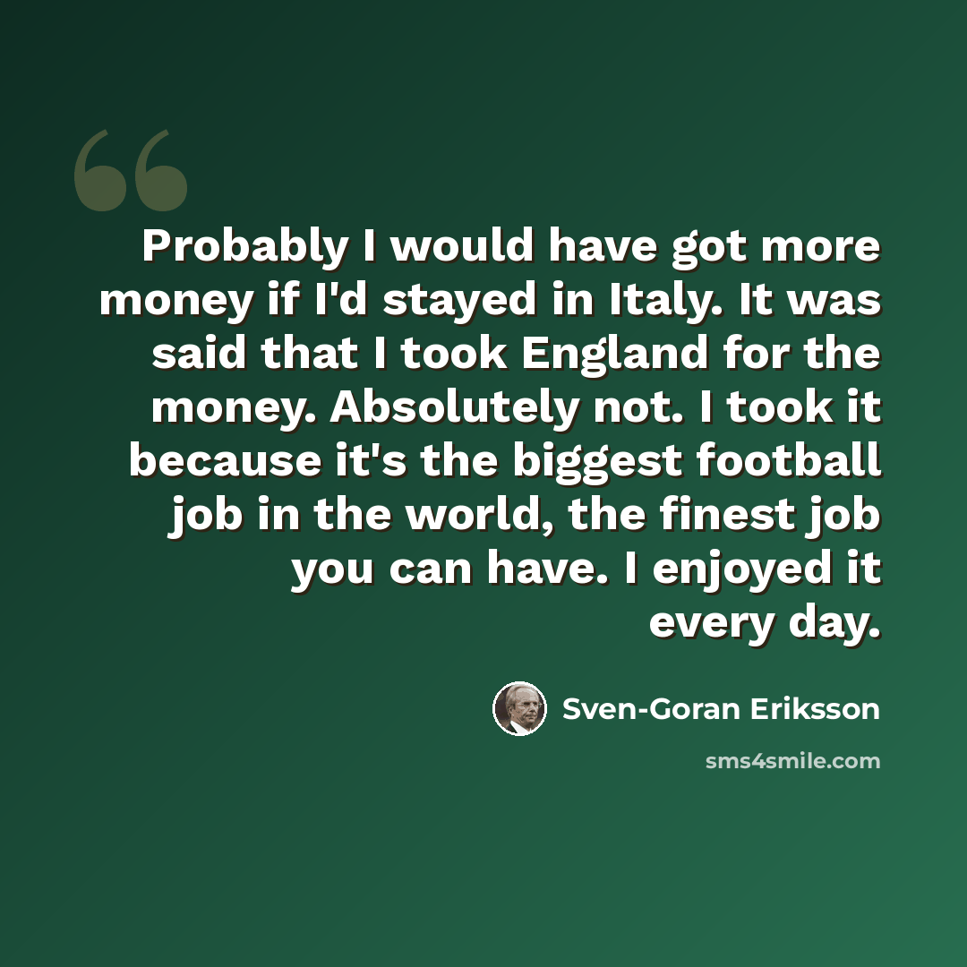 “Probably I would have got more money if I'd stayed in Italy. It was said that I took England for the money. Absolutely not. I took it because it's the biggest football job in the world, the finest job you can have. I enjoyed it every day.” quote by Sven-Goran Eriksson