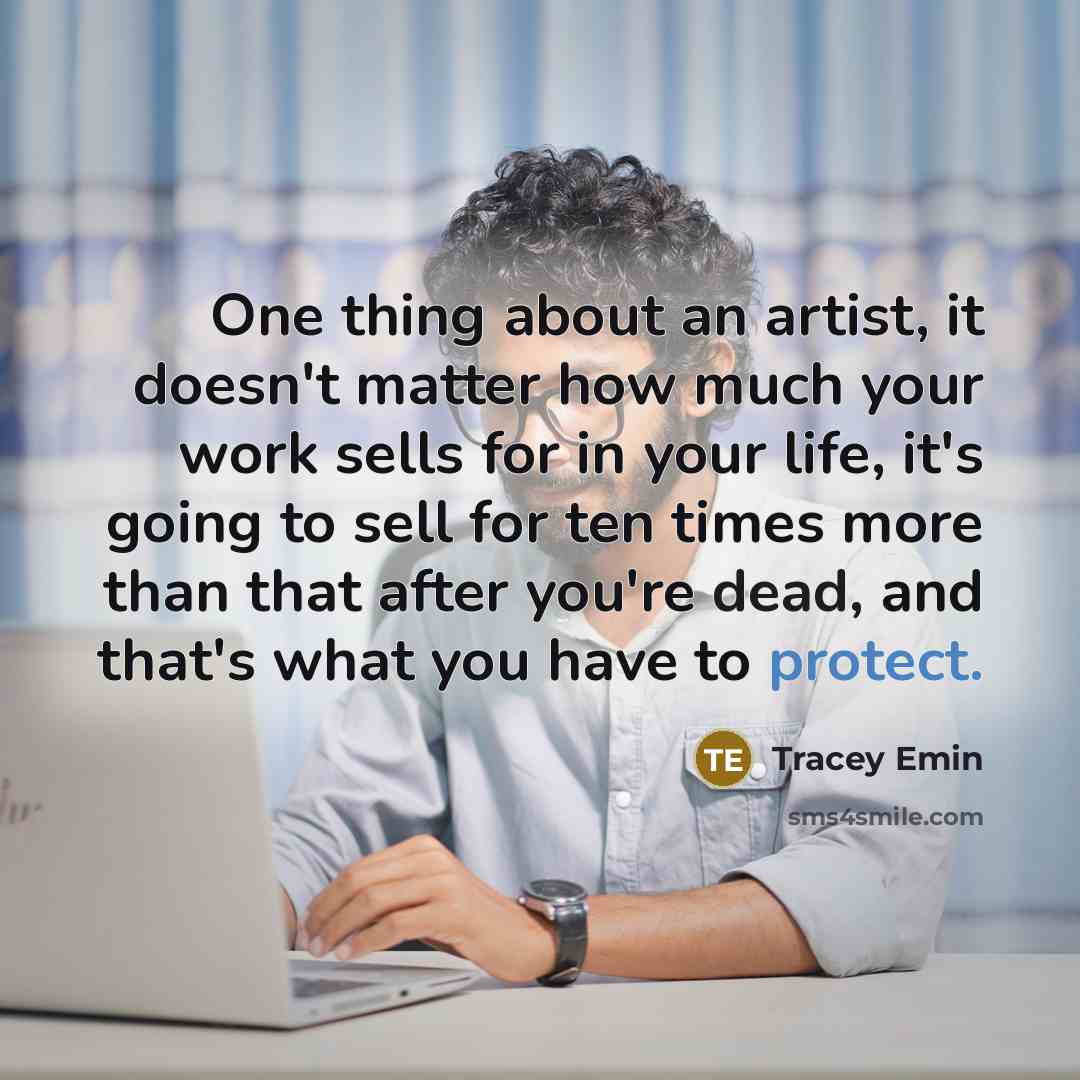 “One thing about an artist, it doesn't matter how much your work sells for in your life, it's going to sell for ten times more than that after you're dead, and that's what you have to protect.” quote by Tracey Emin