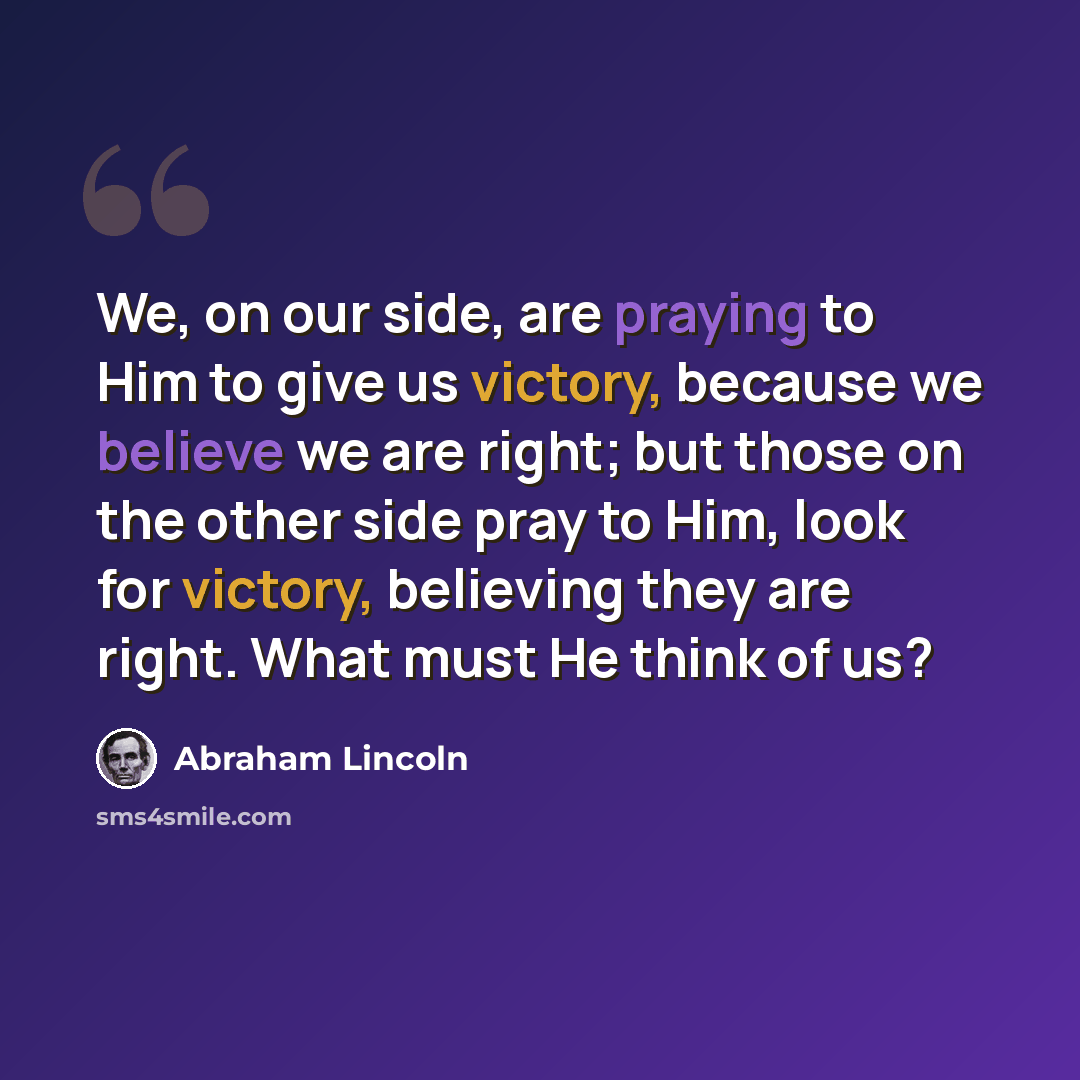 “We, on our side, are praying to Him to give us victory, because we believe we are right; but those on the other side pray to Him, look for victory, believing they are right. What must He think of us?” quote by Abraham Lincoln