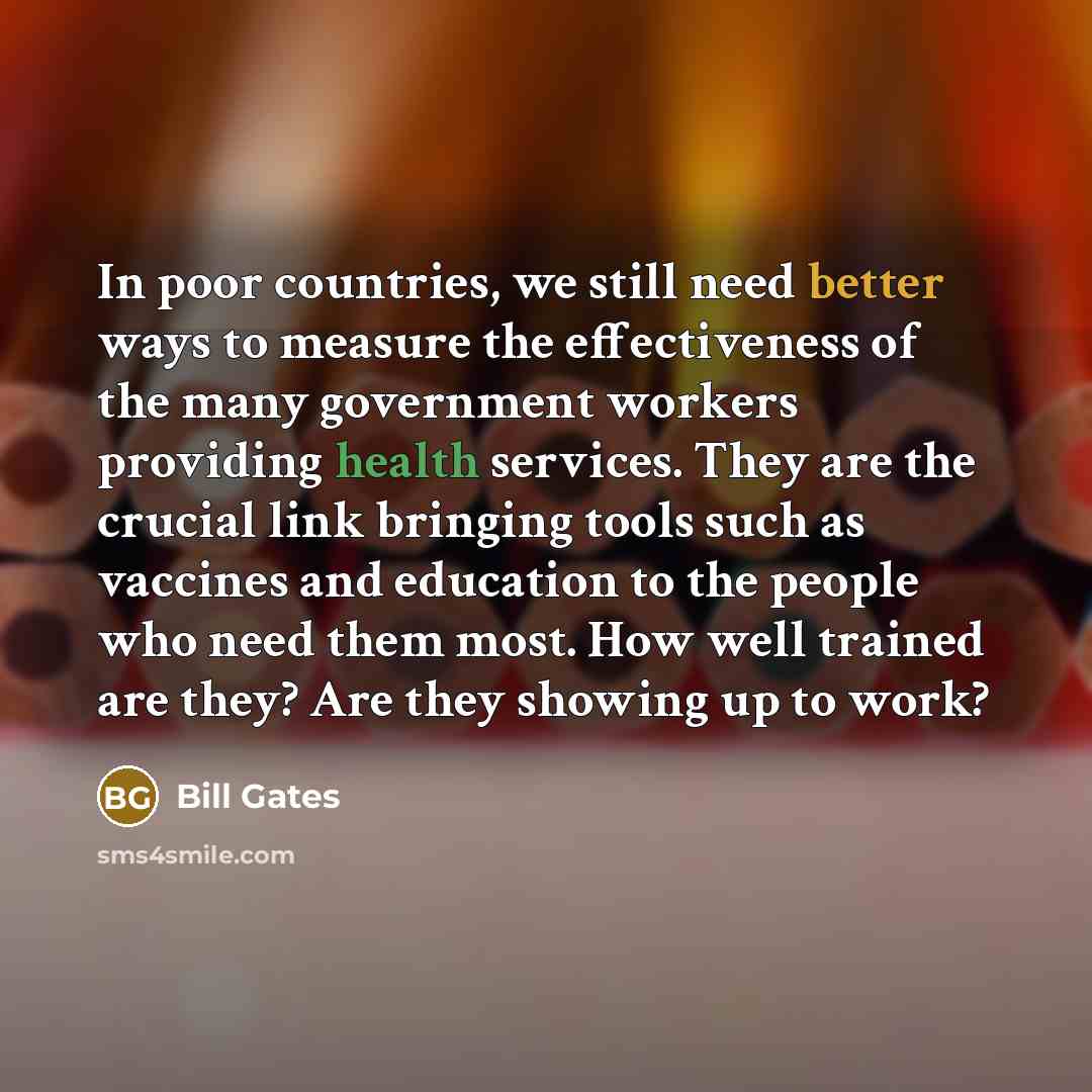 “In poor countries, we still need better ways to measure the effectiveness of the many government workers providing health services. They are the crucial link bringing tools such as vaccines and education to the people who need them most. How well trained are they? Are they showing up to work?” quote by Bill Gates
