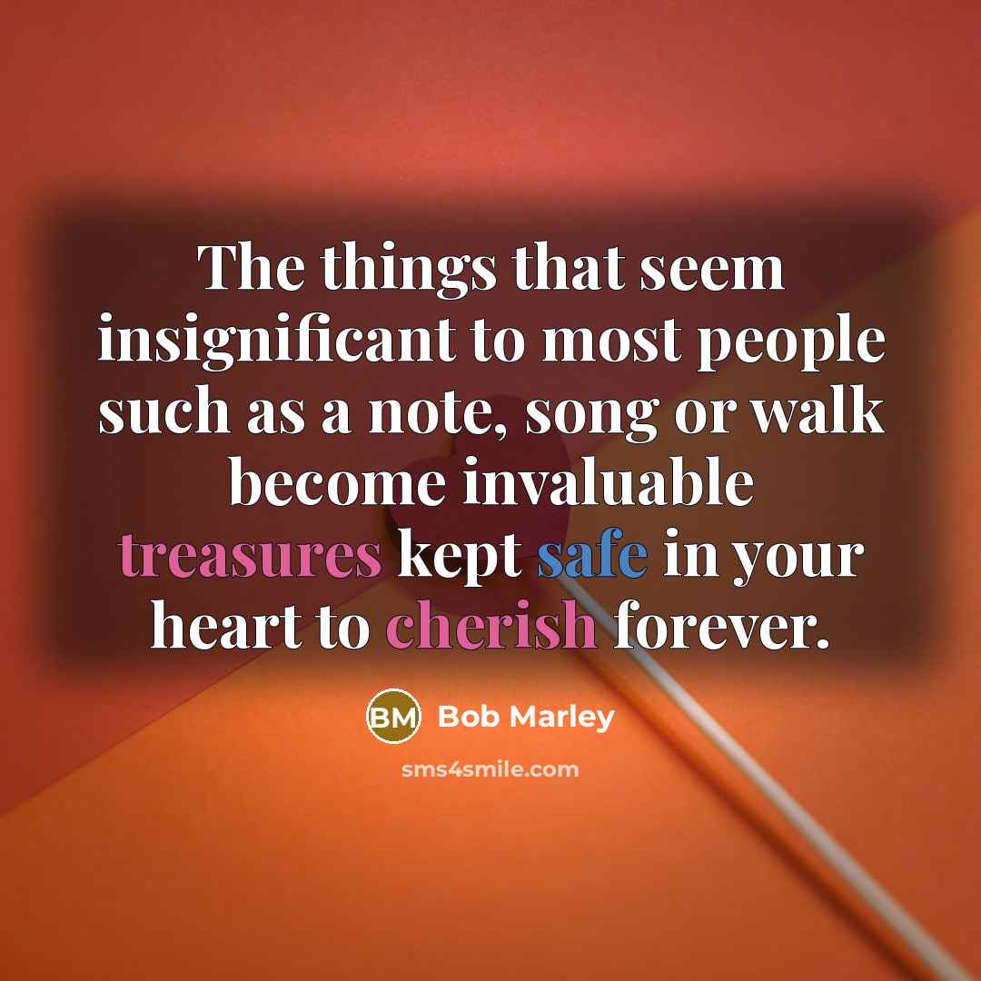“The things that seem insignificant to most people such as a note, song or walk become invaluable treasures kept safe in your heart to cherish forever.” quote by Bob Marley