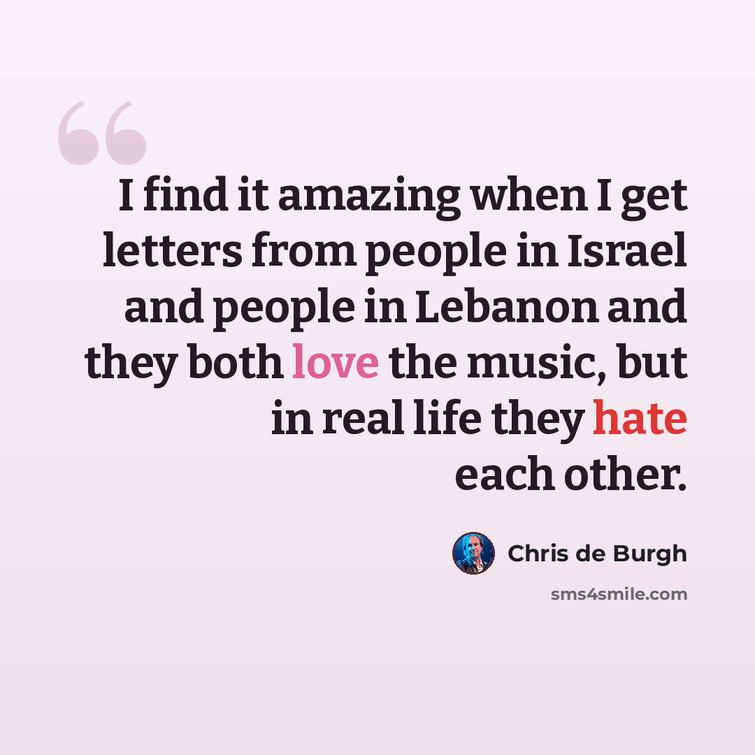 “I find it amazing when I get letters from people in Israel and people in Lebanon and they both love the music, but in real life they hate each other.” quote by Chris de Burgh