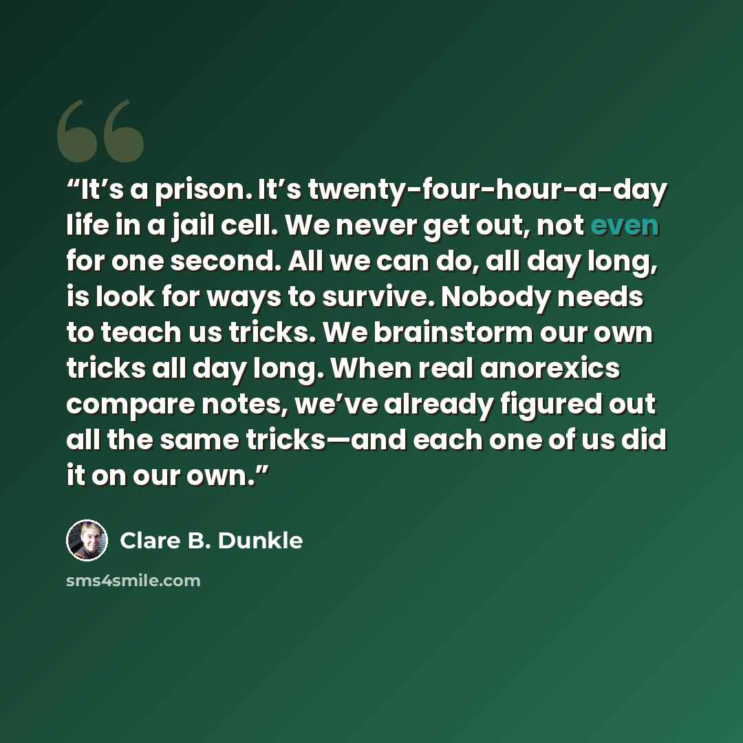 “It’s a prison. It’s twenty-four-hour-a-day life in a jail cell. We never get out, not even for one second. All we can do, all day long, is look for ways to survive. Nobody needs to teach us tricks. We brainstorm our own tricks all day long. When real anorexics compare notes, we’ve already figured…” quote by Clare B. Dunkle