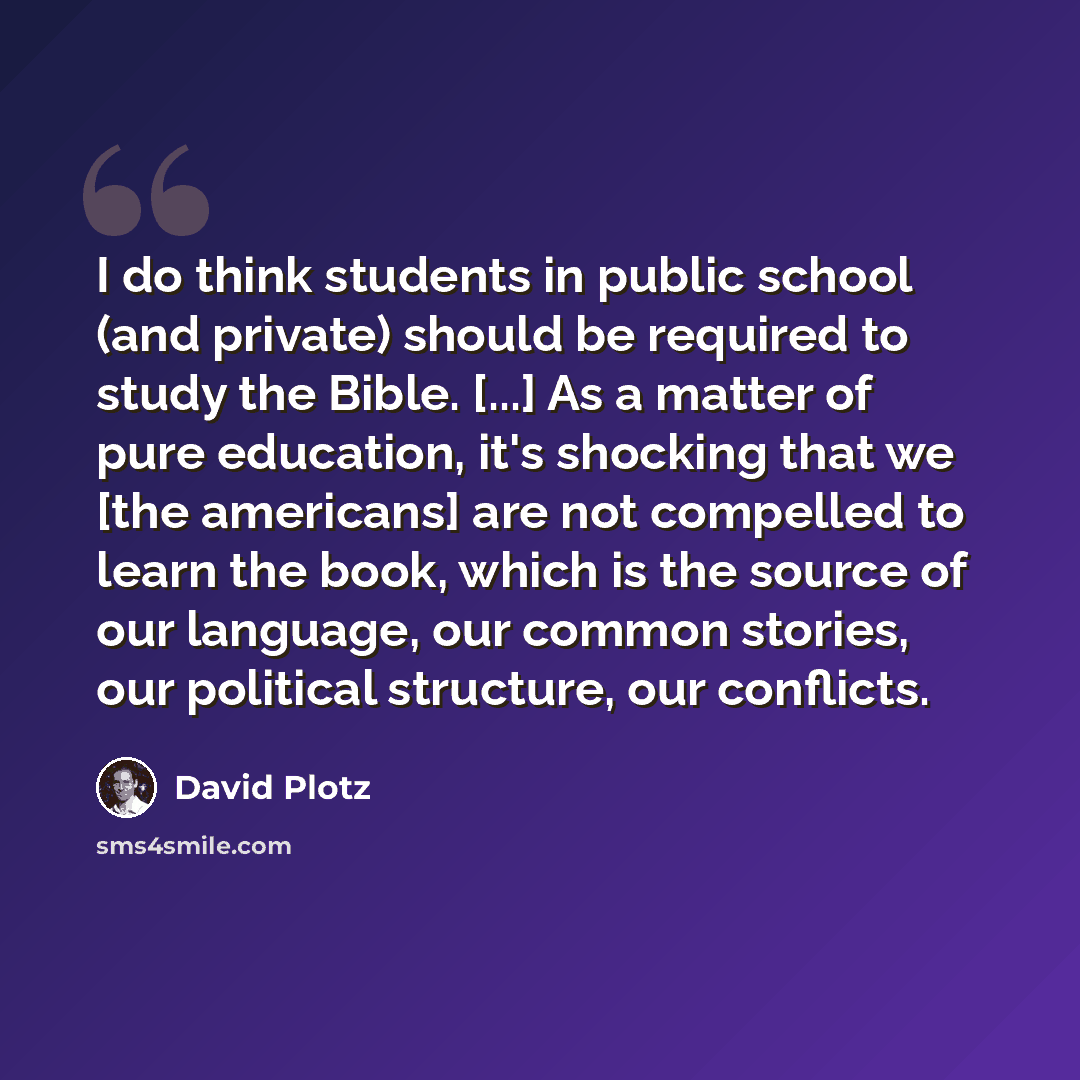“I do think students in public school (and private) should be required to study the Bible. [...] As a matter of pure education, it's shocking that we [the americans] are not compelled to learn the book, which is the source of our language, our common stories, our political structure, our conflicts.” quote by David Plotz