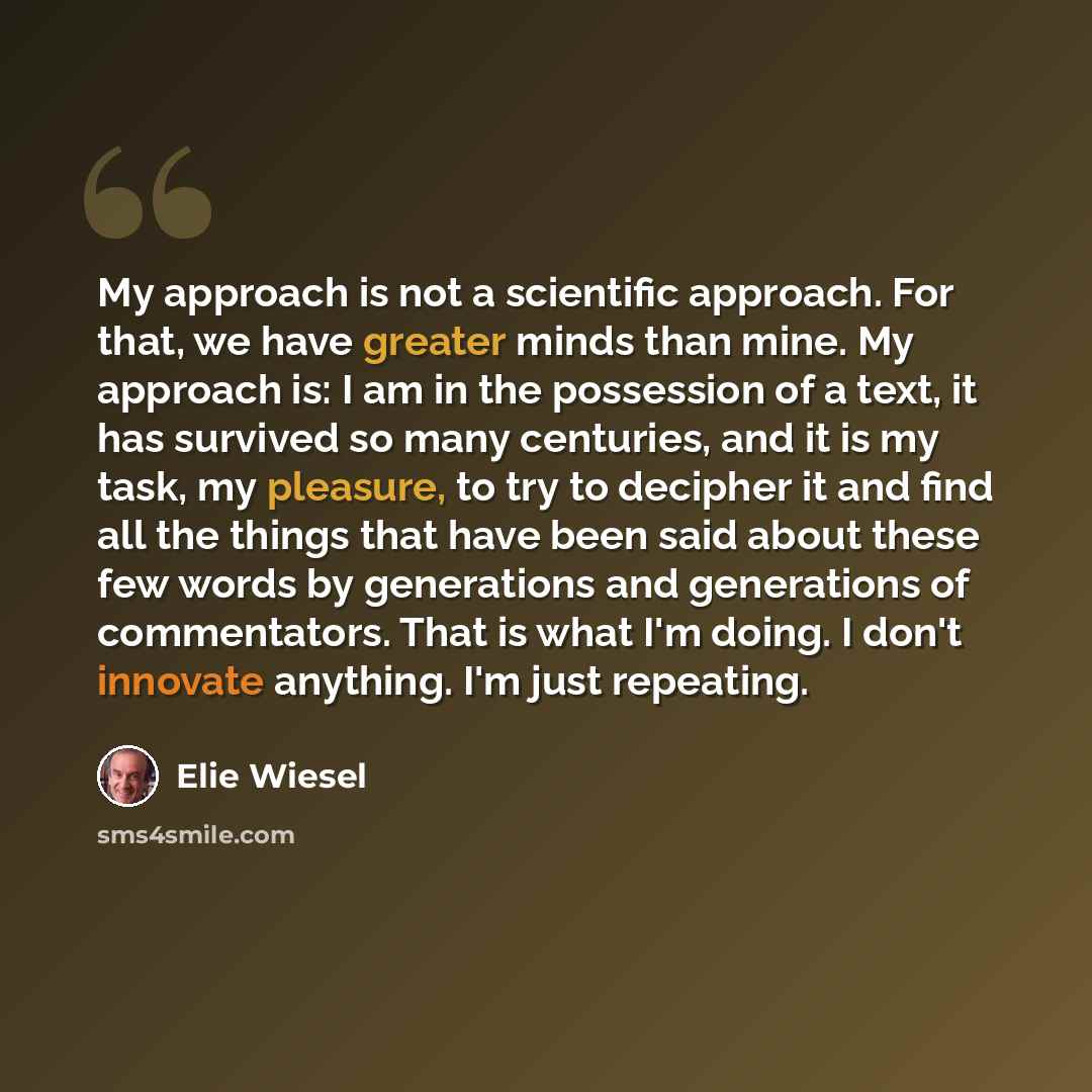 “My approach is not a scientific approach. For that, we have greater minds than mine. My approach is: I am in the possession of a text, it has survived so many centuries, and it is my task, my pleasure, to try to decipher it and find all the things that have been said about these few words by…” quote by Elie Wiesel