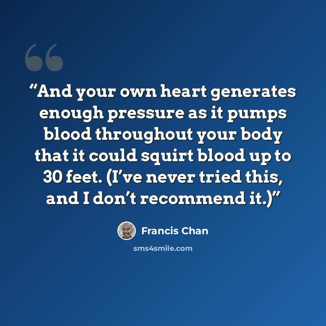 “And your own heart generates enough pressure as it pumps blood throughout your body that it could squirt blood up to 30 feet. (I’ve never tried this, and I don’t recommend it.)” quote by Francis Chan