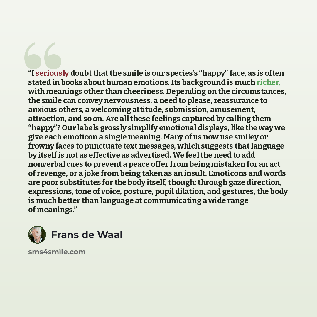 “I seriously doubt that the smile is our species’s “happy” face, as is often stated in books about human emotions. Its background is much richer, with meanings other than cheeriness. Depending on the circumstances, the smile can convey nervousness, a need to please, reassurance to anxious others, a…” quote by Frans de Waal