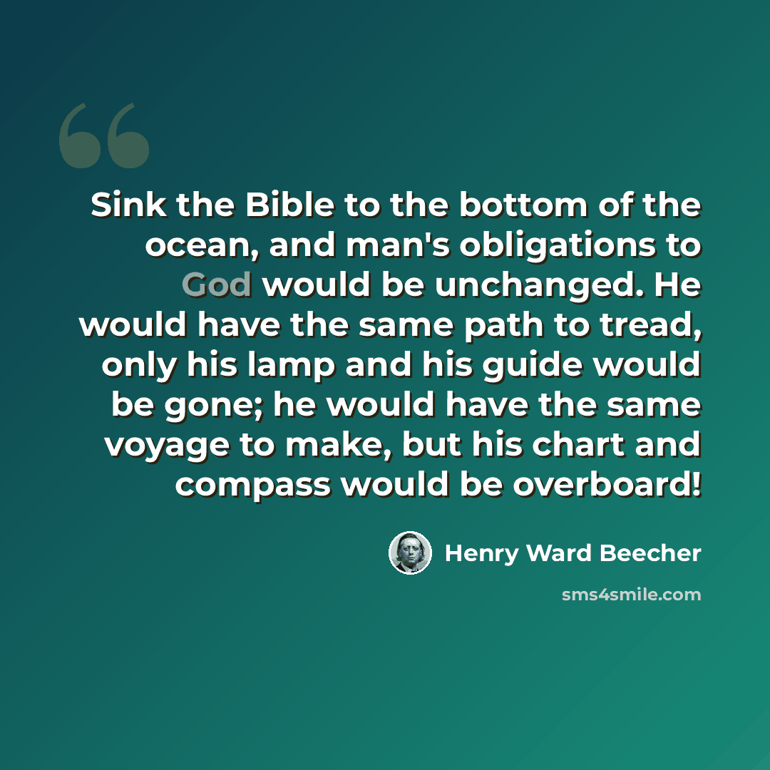 “Sink the Bible to the bottom of the ocean, and man's obligations to God would be unchanged. He would have the same path to tread, only his lamp and his guide would be gone; he would have the same voyage to make, but his chart and compass would be overboard!” quote by Henry Ward Beecher