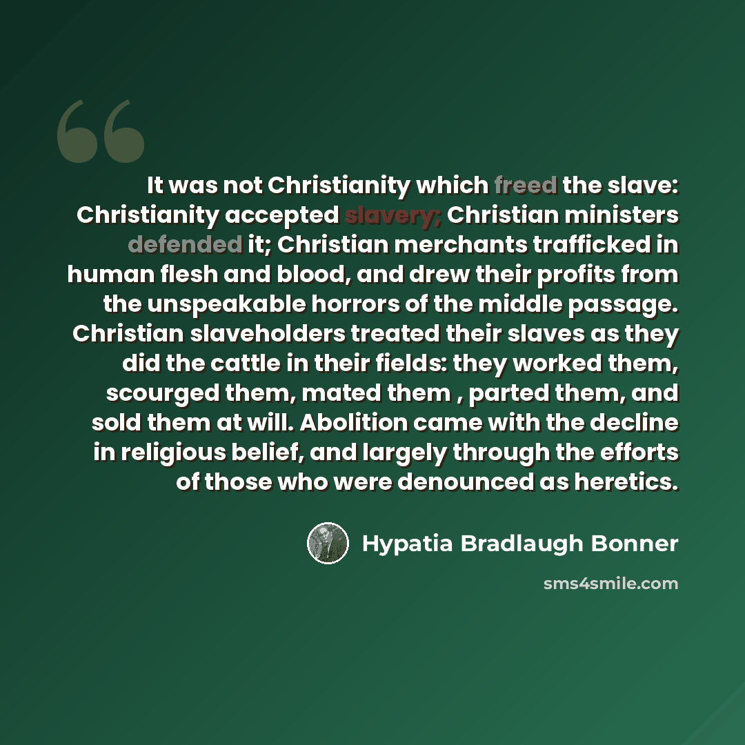 “It was not Christianity which freed the slave: Christianity accepted slavery; Christian ministers defended it; Christian merchants trafficked in human flesh and blood, and drew their profits from the unspeakable horrors of the middle passage. Christian slaveholders treated their slaves as they did…” quote by Hypatia Bradlaugh Bonner