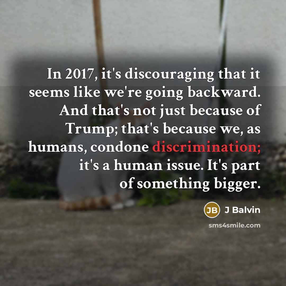 “In 2017, it's discouraging that it seems like we're going backward. And that's not just because of Trump; that's because we, as humans, condone discrimination; it's a human issue. It's part of something bigger.” quote by J Balvin