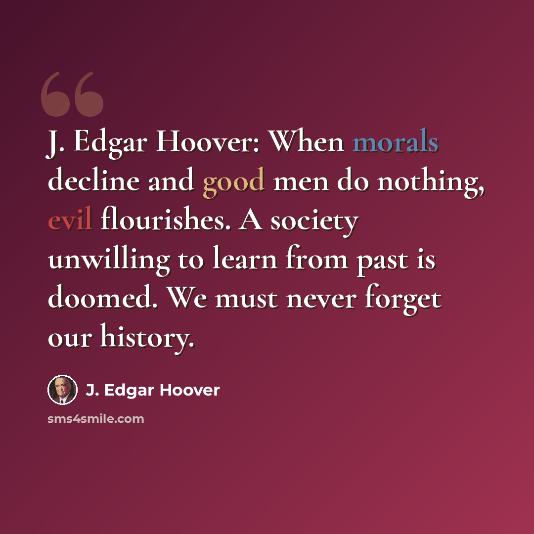 “J. Edgar Hoover: When morals decline and good men do nothing, evil flourishes. A society unwilling to learn from past is doomed. We must never forget our history.” quote by J. Edgar Hoover