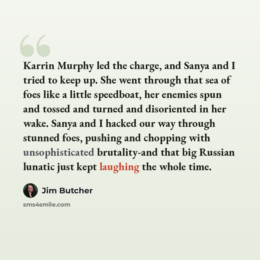 “Karrin Murphy led the charge, and Sanya and I tried to keep up. She went through that sea of foes like a little speedboat, her enemies spun and tossed and turned and disoriented in her wake. Sanya and I hacked our way through stunned foes, pushing and chopping with unsophisticated brutality-and…” quote by Jim Butcher