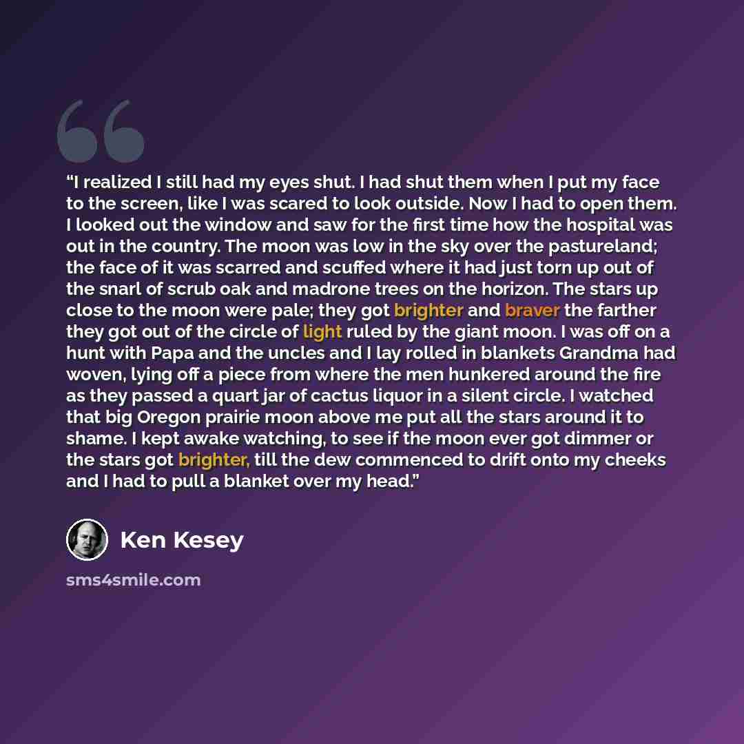 “I realized I still had my eyes shut. I had shut them when I put my face to the screen, like I was scared to look outside. Now I had to open them. I looked out the window and saw for the first time how the hospital was out in the country. The moon was low in the sky over the pastureland; the face…” quote by Ken Kesey