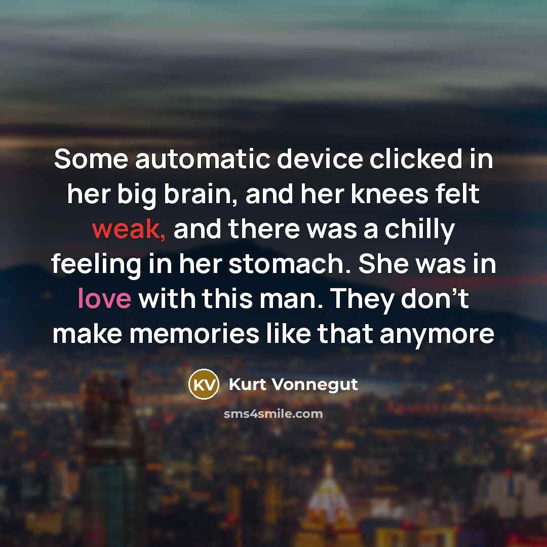 “Some automatic device clicked in her big brain, and her knees felt weak, and there was a chilly feeling in her stomach. She was in love with this man. They don't make memories like that anymore” quote by Kurt Vonnegut