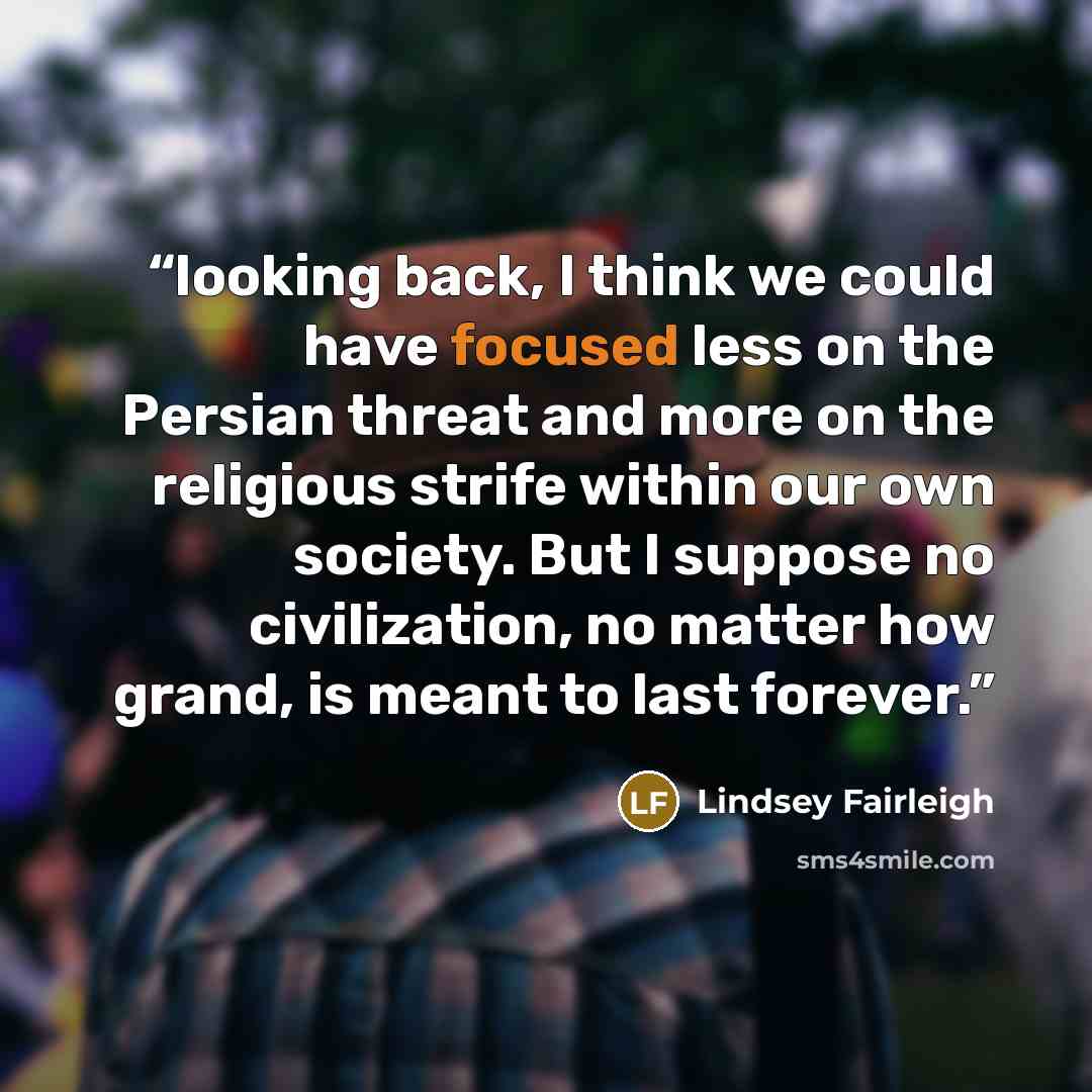 “looking back, I think we could have focused less on the Persian threat and more on the religious strife within our own society. But I suppose no civilization, no matter how grand, is meant to last forever.” quote by Lindsey Fairleigh