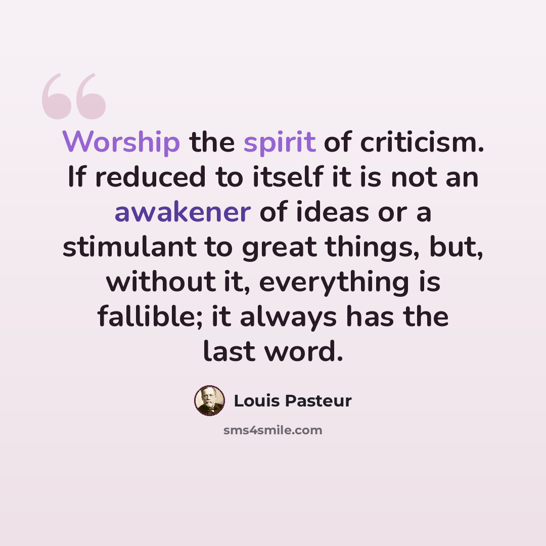 “Worship the spirit of criticism. If reduced to itself it is not an awakener of ideas or a stimulant to great things, but, without it, everything is fallible; it always has the last word.” quote by Louis Pasteur