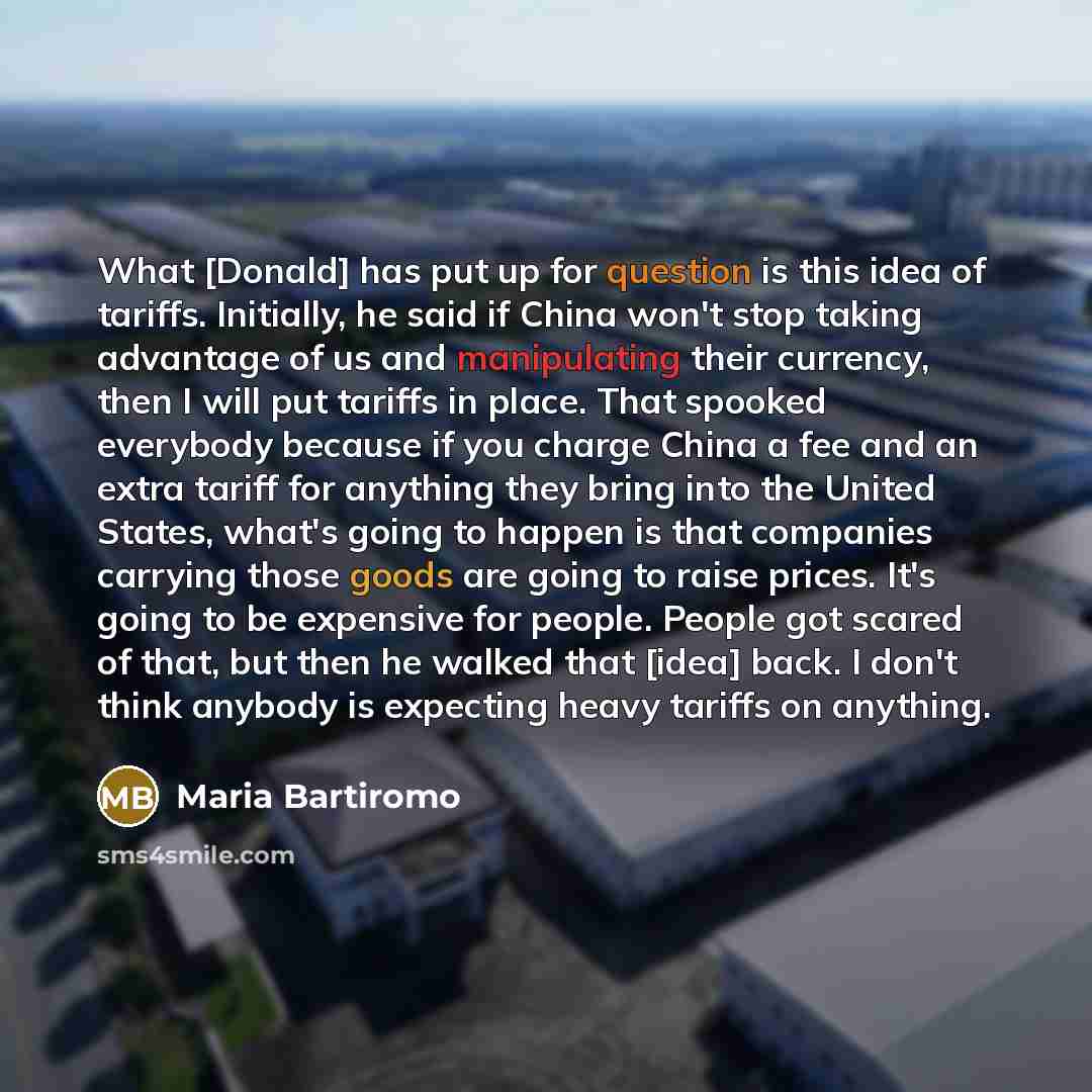 “What [Donald] has put up for question is this idea of tariffs. Initially, he said if China won't stop taking advantage of us and manipulating their currency, then I will put tariffs in place. That spooked everybody because if you charge China a fee and an extra tariff for anything they bring into…” quote by Maria Bartiromo
