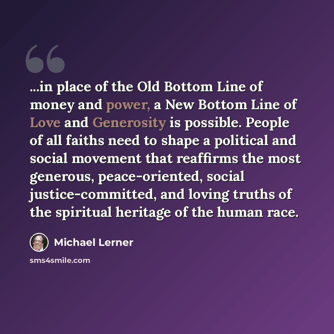 “...in place of the Old Bottom Line of money and power, a New Bottom Line of Love and Generosity is possible. People of all faiths need to shape a political and social movement that reaffirms the most generous, peace-oriented, social justice-committed, and loving truths of the spiritual heritage of…” quote by Michael Lerner