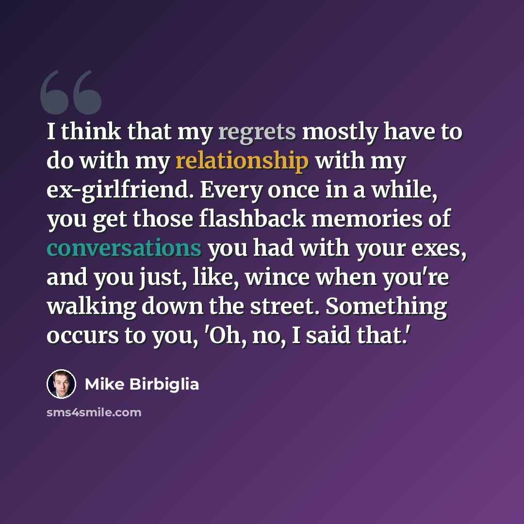 “I think that my regrets mostly have to do with my relationship with my ex-girlfriend. Every once in a while, you get those flashback memories of conversations you had with your exes, and you just, like, wince when you're walking down the street. Something occurs to you, 'Oh, no, I said that.'” quote by Mike Birbiglia
