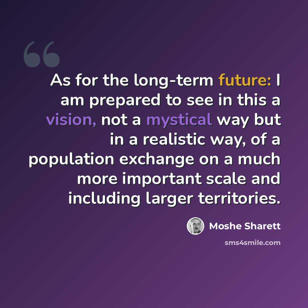 “As for the long-term future: I am prepared to see in this a vision, not a mystical way but in a realistic way, of a population exchange on a much more important scale and including larger territories.” quote by Moshe Sharett