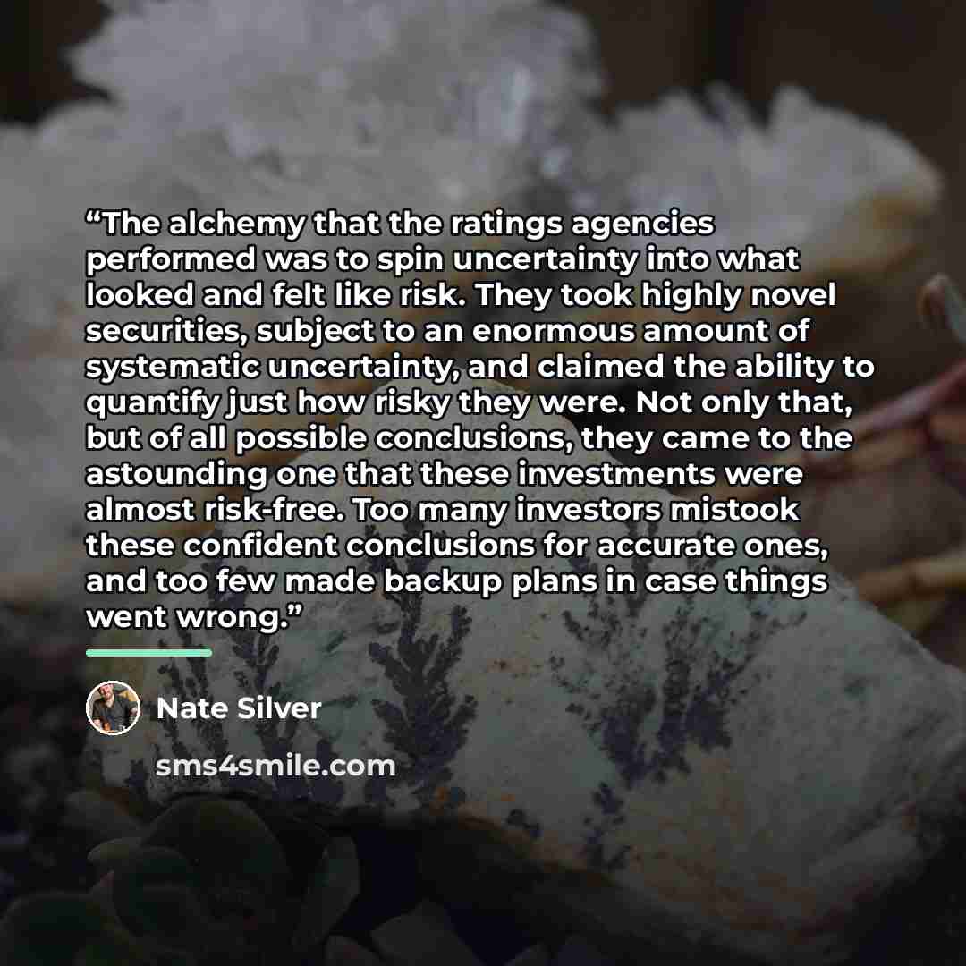 “The alchemy that the ratings agencies performed was to spin uncertainty into what looked and felt like risk. They took highly novel securities, subject to an enormous amount of systematic uncertainty, and claimed the ability to quantify just how risky they were. Not only that, but of all possible…” quote by Nate Silver